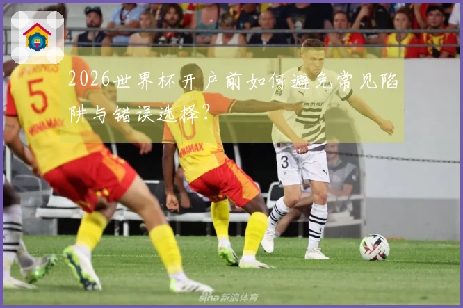 2026世界杯开户前如何避免常见陷阱与错误选择?